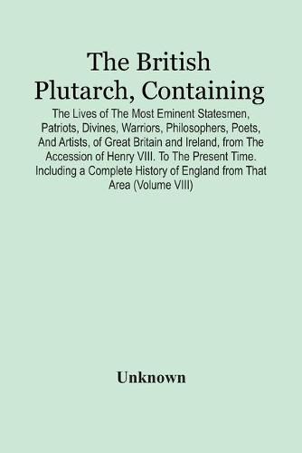 Cover image for The British Plutarch, Containing The Lives Of The Most Eminent Statesmen, Patriots, Divines, Warriors, Philosophers, Poets, And Artists, Of Great Britain And Ireland, From The Accession Of Henry Viii. To The Present Time. Including A Complete History Of Englan