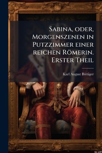 Cover image for Sabina, Oder, Morgenszenen in Putzzimmer Einer Reichen Rmerin: Ein Beytrag Zur Richtigen Beurtheilung Des Privatlebens Der Rmer Und Zum Bessern Verstndniss Der Rmischen Schriftsteller, Volume 1