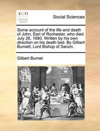 Cover image for Some Account of the Life and Death of John, Earl of Rochester, Who Died July 26, 1680. Written by His Own Direction on His Death Bed. by Gilbert Burnett, Lord Bishop of Sarum.