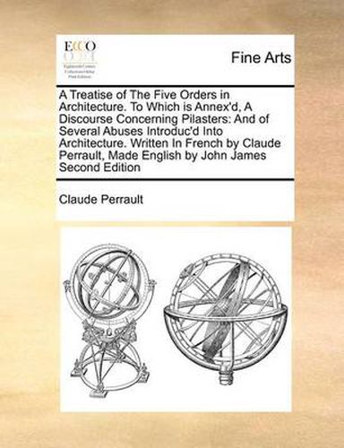 Cover image for A Treatise of the Five Orders in Architecture. to Which Is Annex'd, a Discourse Concerning Pilasters: And of Several Abuses Introduc'd Into Architecture. Written in French by Claude Perrault, Made English by John James Second Edition