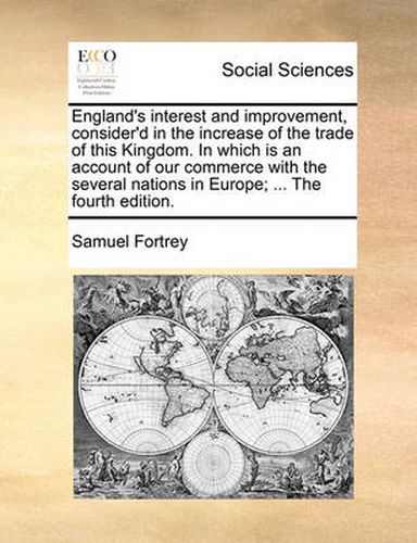 Cover image for England's Interest and Improvement, Consider'd in the Increase of the Trade of This Kingdom. in Which Is an Account of Our Commerce with the Several Nations in Europe; ... the Fourth Edition.