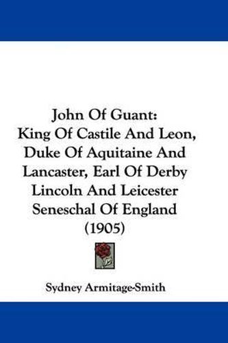 Cover image for John of Guant: King of Castile and Leon, Duke of Aquitaine and Lancaster, Earl of Derby Lincoln and Leicester Seneschal of England (1905)