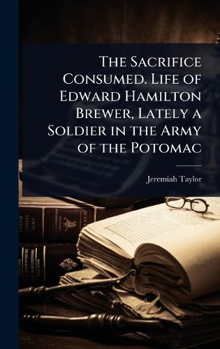 Cover image for The Sacrifice Consumed. Life of Edward Hamilton Brewer, Lately a Soldier in the Army of the Potomac