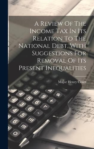 Cover image for A Review Of The Income Tax In Its Relation To The National Debt, With Suggestions For Removal Of Its Present Inequalities