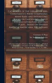 Cover image for Catalogue of the Library of Mrs. Constance E. Poor, Comprising Many Rare and Interesting Books on Gardening ... Early English Literature and Old Plays ... Books on Spanish America, Americana, the Indians; a Scarce Collection of Gervase Markham's Tracts...