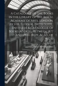 Cover image for A Catalogue of the Books in the Library of the Royal Academy of Arts, London. [By H.R. Tedder]. [With Suppl. Entitled] a Catalogue of Books Added ... Between 1877 and 1900. (Roy. Acad. of Arts)