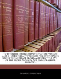 Cover image for To Establish Hospice Demonstration Projects and a Hospice Grant Program for Beneficiaries Under the Medicare Program Under Title XVIII of the Social Security ACT, and for Other Purposes.