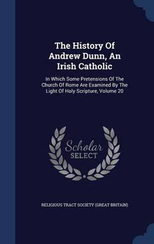 Cover image for The History of Andrew Dunn, an Irish Catholic: In Which Some Pretensions of the Church of Rome Are Examined by the Light of Holy Scripture, Volume 20