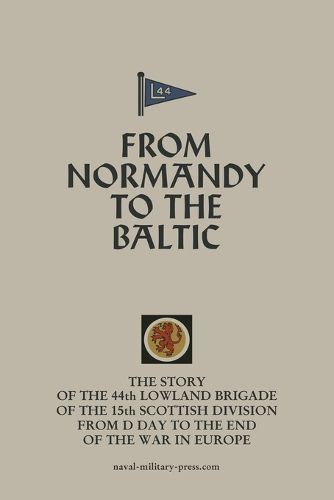 Cover image for FROM NORMANDY TO THE BALTIC The Story Of The 44th Lowland Infantry Brigade Of The 15th Scottish Division From D Day to The End Of The War In Europe