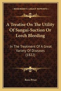 Cover image for A Treatise on the Utility of Sangui-Suction or Leech Bleeding: In the Treatment of a Great Variety of Diseases (1822)