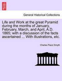 Cover image for Life and Work at the great Pyramid during the months of January, February, March, and April, A.D. 1865; with a discussion of the facts ascertained ... With illustrations, etc.