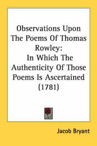 Cover image for Observations Upon the Poems of Thomas Rowley: In Which the Authenticity of Those Poems Is Ascertained (1781)