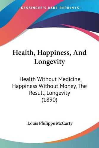 Cover image for Health, Happiness, and Longevity: Health Without Medicine, Happiness Without Money, the Result, Longevity (1890)