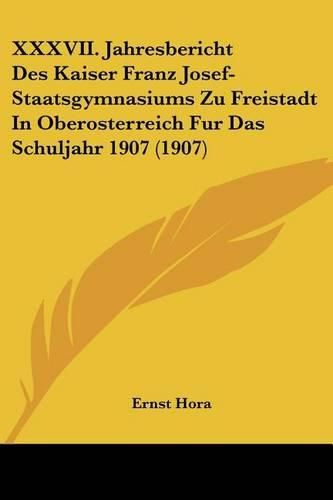 XXXVII. Jahresbericht Des Kaiser Franz Josef-Staatsgymnasiums Zu Freistadt in Oberosterreich Fur Das Schuljahr 1907 (1907)