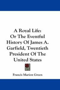 Cover image for A Royal Life: Or the Eventful History of James A. Garfield, Twentieth President of the United States