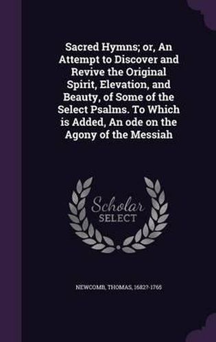 Cover image for Sacred Hymns; Or, an Attempt to Discover and Revive the Original Spirit, Elevation, and Beauty, of Some of the Select Psalms. to Which Is Added, an Ode on the Agony of the Messiah