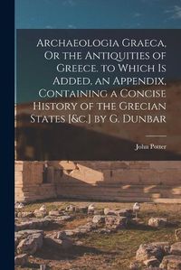 Cover image for Archaeologia Graeca, Or the Antiquities of Greece. to Which Is Added, an Appendix, Containing a Concise History of the Grecian States [&c.] by G. Dunbar