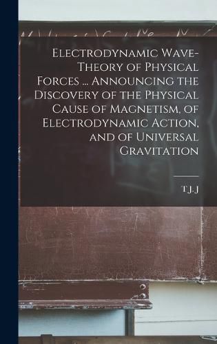 Cover image for Electrodynamic Wave-theory of Physical Forces ... Announcing the Discovery of the Physical Cause of Magnetism, of Electrodynamic Action, and of Universal Gravitation
