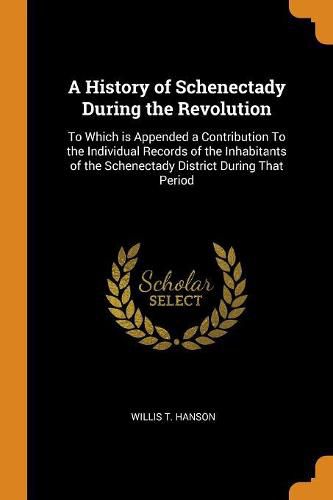 A History of Schenectady During the Revolution: To Which is Appended a Contribution To the Individual Records of the Inhabitants of the Schenectady District During That Period