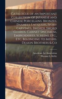 Cover image for Catalogue of an Important Collection of Japanese and Chinese Porcelains, Bronzes, Enamels, Lacquers, Ivory Carvings, Swords, Sword Guards, Cabinet Specimens, Embroideries, Screens, Etc., Etc. Belonging to Messrs. Deakin Brothers & Co