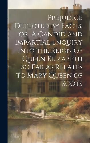 Cover image for Prejudice Detected by Facts, or, A Candid and Impartial Enquiry Into the Reign of Queen Elizabeth so far as Relates to Mary Queen of Scots