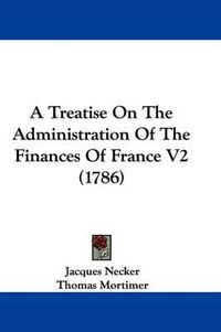 Cover image for A Treatise on the Administration of the Finances of France V2 (1786)