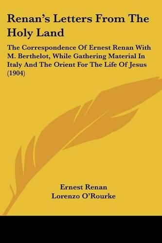 Renan's Letters from the Holy Land: The Correspondence of Ernest Renan with M. Berthelot, While Gathering Material in Italy and the Orient for the Life of Jesus (1904)