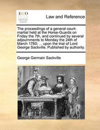 Cover image for The Proceedings of a General Court-Martial Held at the Horse-Guards on Friday the 7th, and Continued by Several Adjournments to Monday the 24th of March 1760; ... Upon the Trial of Lord George Sackville. Published by Authority.