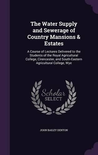 Cover image for The Water Supply and Sewerage of Country Mansions & Estates: A Course of Lectures Delivered to the Students of the Royal Agricultural College, Cirencester, and South-Eastern Agricultural College, Wye