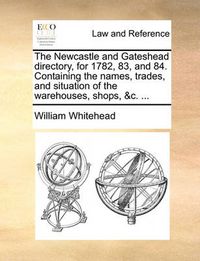 Cover image for The Newcastle and Gateshead Directory, for 1782, 83, and 84. Containing the Names, Trades, and Situation of the Warehouses, Shops, &C. ...