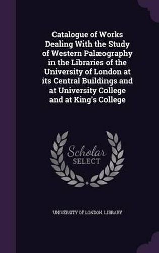 Cover image for Catalogue of Works Dealing with the Study of Western Palaeography in the Libraries of the University of London at Its Central Buildings and at University College and at King's College