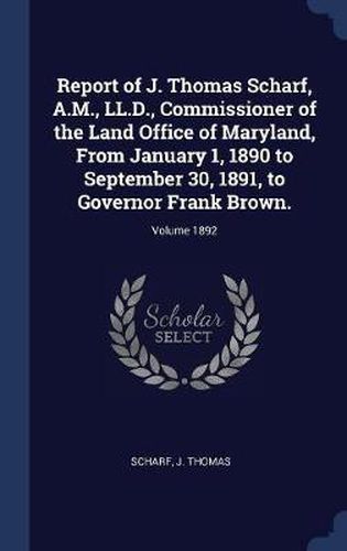 Report of J. Thomas Scharf, A.M., LL.D., Commissioner of the Land Office of Maryland, from January 1, 1890 to September 30, 1891, to Governor Frank Brown.; Volume 1892