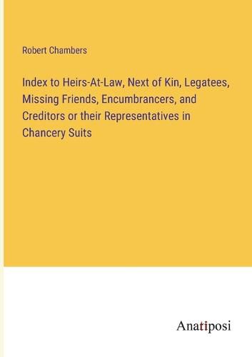 Index to Heirs-At-Law, Next of Kin, Legatees, Missing Friends, Encumbrancers, and Creditors or their Representatives in Chancery Suits