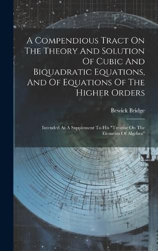 Cover image for A Compendious Tract On The Theory And Solution Of Cubic And Biquadratic Equations, And Of Equations Of The Higher Orders