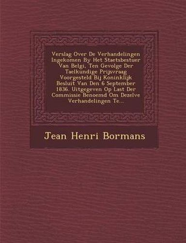 Cover image for Verslag Over de Verhandelingen Ingekomen by Het Staetsbestuer Van Belgi, Ten Gevolge Der Taelkundige Prijsvraag Voorgesteld Bij Koninklijk Besluit Van Den 6 September 1836. Uitgegeven Op Last Der Commissie Benoemd Om Dezelve Verhandelingen Te...