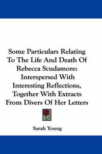 Cover image for Some Particulars Relating to the Life and Death of Rebecca Scudamore: Interspersed with Interesting Reflections, Together with Extracts from Divers of Her Letters