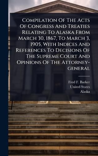 Cover image for Compilation Of The Acts Of Congress And Treaties Relating To Alaska From March 30, 1867, To March 3, 1905, With Indices And References To Decisions Of The Supreme Court And Opinions Of The Attorney-general