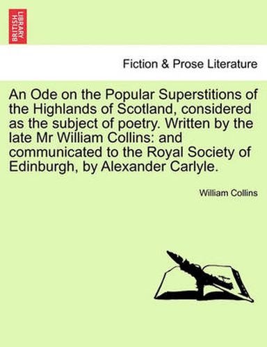 Cover image for An Ode on the Popular Superstitions of the Highlands of Scotland, Considered as the Subject of Poetry. Written by the Late MR William Collins: And Communicated to the Royal Society of Edinburgh, by Alexander Carlyle.