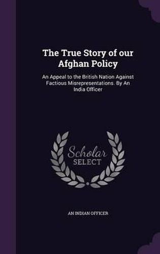 Cover image for The True Story of Our Afghan Policy: An Appeal to the British Nation Against Factious Misrepresentations. by an India Officer