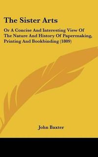 Cover image for The Sister Arts: Or A Concise And Interesting View Of The Nature And History Of Papermaking, Printing And Bookbinding (1809)