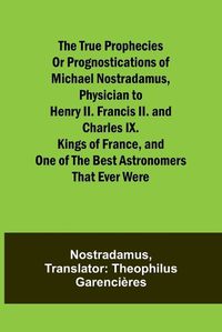Cover image for The true prophecies or prognostications of Michael Nostradamus, physician to Henry II. Francis II. and Charles IX. Kings of France, and one of the best astronomers that ever were