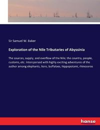 Cover image for Exploration of the Nile Tributaries of Abyssinia: The sources, supply, and overflow of the Nile; the country, people, customs, etc. Interspersed with highly exciting adventures of the author among elephants, lions, buffaloes, hippopotami, rhinoceros