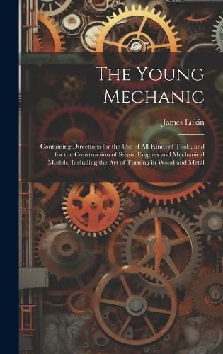 Cover image for The Young Mechanic; Containing Directions for the use of all Kinds of Tools, and for the Construction of Steam Engines and Mechanical Models, Including the art of Turning in Wood and Metal