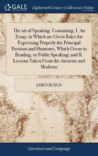 The art of Speaking. Containing, I. An Essay; in Which are Given Rules for Expressing Properly the Principal Passions and Humours, Which Occur in Reading, or Public Speaking; and II. Lessons Taken From the Ancients and Moderns