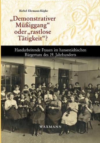 Demonstrativer Mussiggang oder rastlose Tatigkeit?: Handarbeitende Frauen im hansestadtischen Burgertum des 19. Jahrhunderts