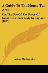 Cover image for A Guide to the House Tax Acts: For the Use of the Payer of Inhabited House Duty in England (1885)