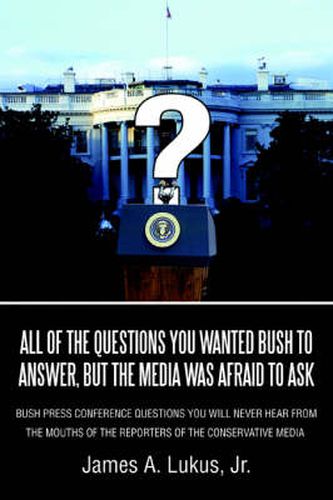 Cover image for All of the Questions You Wanted Bush to Answer, But the Media Was Afraid to Ask: Bush Press Conference Questions You Will Never Hear From the Mouths of the Reporters of the Conservative Media