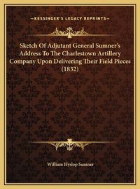 Cover image for Sketch of Adjutant General Sumner's Address to the Charlestosketch of Adjutant General Sumner's Address to the Charlestown Artillery Company Upon Delivering Their Field Pieces (183wn Artillery Company Upon Delivering Their Field Pieces (1832)