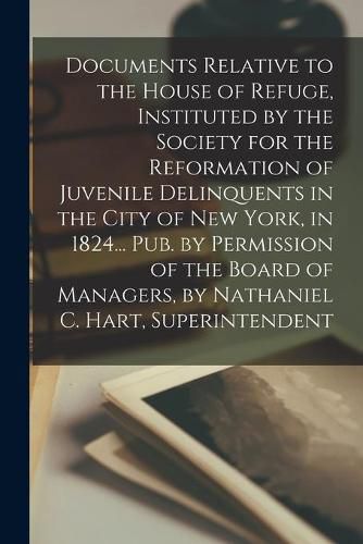 Cover image for Documents Relative to the House of Refuge, Instituted by the Society for the Reformation of Juvenile Delinquents in the City of New York, in 1824... Pub. by Permission of the Board of Managers, by Nathaniel C. Hart, Superintendent