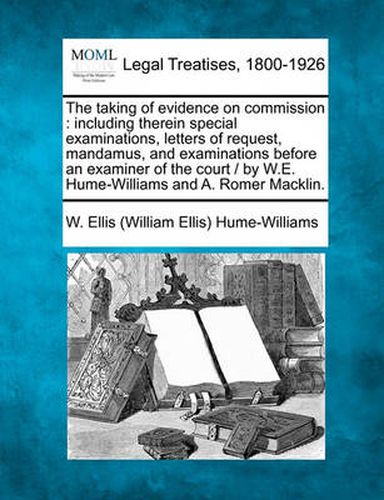 Cover image for The Taking of Evidence on Commission: Including Therein Special Examinations, Letters of Request, Mandamus, and Examinations Before an Examiner of the Court / By W.E. Hume-Williams and A. Romer Macklin.